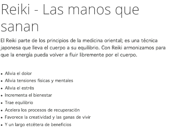 Reiki - Las manos que sanan El Reiki parte de los principios de la medicina oriental; es una técnica japonesa que lleva el cuerpo a su equilibrio. Con Reiki armonizamos para que la energía pueda volver a fluir libremente por el cuerpo. l Alivia el dolor l Alivia tensiones físicas y mentales l Alivia el estrés l Incrementa el bienestar l Trae equilibrio l Acelera los procesos de recuperación l Favorece la creatividad y las ganas de vivir l Y un largo etcétera de beneficios 