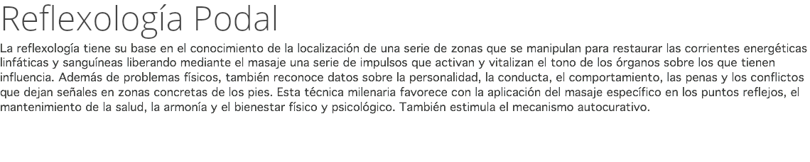 Reflexología Podal La reflexología tiene su base en el conocimiento de la localización de una serie de zonas que se manipulan para restaurar las corrientes energéticas linfáticas y sanguíneas liberando mediante el masaje una serie de impulsos que activan y vitalizan el tono de los órganos sobre los que tienen influencia. Además de problemas físicos, también reconoce datos sobre la personalidad, la conducta, el comportamiento, las penas y los conflictos que dejan señales en zonas concretas de los pies. Esta técnica milenaria favorece con la aplicación del masaje específico en los puntos reflejos, el mantenimiento de la salud, la armonía y el bienestar físico y psicológico. También estimula el mecanismo autocurativo. 