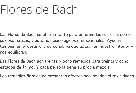 Flores de Bach Las Flores de Bach se utilizan tanto para enfermedades físicas como psicosomáticas, trastornos psicológicos o emocionales. Ayudan también en el desarrollo personal, ya que actúan en nuestro interior y nos equilibran. Las Flores de Bach son treinta y ocho remedios para treinta y ocho estados de ánimo. Y cada persona tiene su propia mezcla. Los remedios florales no presentan efectos secundarios ni toxicidades. 