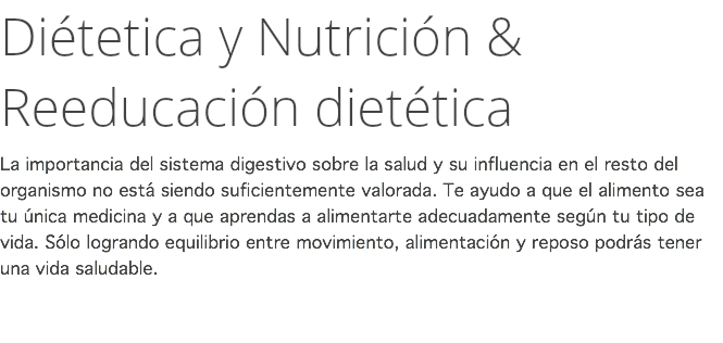 Diétetica y Nutrición & Reeducación dietética La importancia del sistema digestivo sobre la salud y su influencia en el resto del organismo no está siendo suficientemente valorada. Te ayudo a que el alimento sea tu única medicina y a que aprendas a alimentarte adecuadamente según tu tipo de vida. Sólo logrando equilibrio entre movimiento, alimentación y reposo podrás tener una vida saludable. 