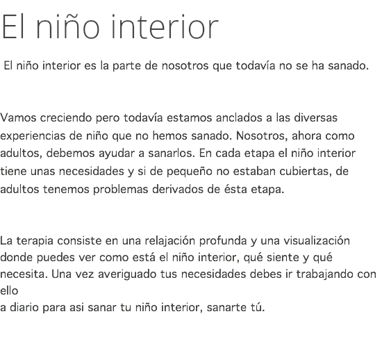 El niño interior El niño interior es la parte de nosotros que todavía no se ha sanado. Vamos creciendo pero todavía estamos anclados a las diversas experiencias de niño que no hemos sanado. Nosotros, ahora como adultos, debemos ayudar a sanarlos. En cada etapa el niño interior tiene unas necesidades y si de pequeño no estaban cubiertas, de adultos tenemos problemas derivados de ésta etapa. La terapia consiste en una relajación profunda y una visualización donde puedes ver como está el niño interior, qué siente y qué necesita. Una vez averiguado tus necesidades debes ir trabajando con ello  a diario para asi sanar tu niño interior, sanarte tú. 